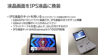 液晶画面をIPS液晶に換装
• IPS液晶のキットを用いる（もとから付いている液晶は使わなくなる）
• GBASPはフロントライト液晶だが、IPS液晶のほうがずっと綺麗
• GBAよりは分解がいくらかめんどくさい
• フラットケーブルを差し込んで、はんだ付けするだけ
• IPS液晶キットはAliExpressなら7000円前後
 