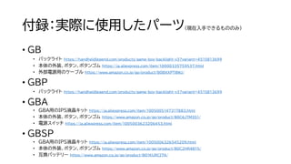 付録：実際に使用したパーツ（現在入手できるもののみ）
• GB
• バックライト https://handheldlegend.com/products/game-boy-backlight-v3?variant=4515813699
• 本体の外装、ボタン、ボタンゴム https://ja.aliexpress.com/item/10000335759537.html
• 外部電源用のケーブル https://www.amazon.co.jp/gp/product/B0BXXPT8WJ/
• GBP
• バックライト https://handheldlegend.com/products/game-boy-backlight-v3?variant=4515813699
• GBA
• GBA用のIPS液晶キット https://ja.aliexpress.com/item/1005005147317883.html
• 本体の外装、ボタン、ボタンゴム https://www.amazon.co.jp/gp/product/B0C6JTM3S1/
• 電源スイッチ https://ja.aliexpress.com/item/1005003623206453.html
• GBSP
• GBA用のIPS液晶キット https://ja.aliexpress.com/item/1005006326545209.html
• 本体の外装、ボタン、ボタンゴム https://www.amazon.co.jp/gp/product/B0C2HR4B15/
• 互換バッテリー https://www.amazon.co.jp/gp/product/B01KURCI7A/
 