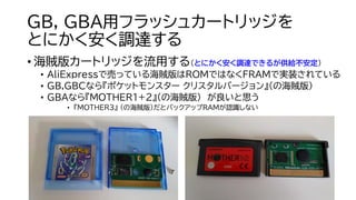 GB, GBA用フラッシュカートリッジを
とにかく安く調達する
• 海賊版カートリッジを流用する（とにかく安く調達できるが供給不安定）
• AliExpressで売っている海賊版はROMではなくFRAMで実装されている
• GB,GBCなら『ポケットモンスター クリスタルバージョン』（の海賊版）
• GBAなら『MOTHER1+2』（の海賊版） が良いと思う
• 『MOTHER3』 （の海賊版）だとバックアップRAMが認識しない
 