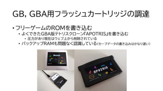 GB, GBA用フラッシュカートリッジの調達
• フリーゲームのROMを書き込む
• よくできたGBA版テトリスクローン『APOTRIS』を書き込む
• 圧力があり現在はウェブ上から削除されている
• バックアップRAMも問題なく認識している（セーブデータの書き込みはかなり遅い）
 