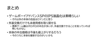 まとめ
• ゲームボーイアドバンスSPのIPS液晶化は素晴らしい
• それ以外の本体の改造はロマンだと思う
• 外装交換だけでも未使用感を取り戻せる
• 携帯ゲーム機はボロボロの中古が多いが、外装交換できることを知っていれば
怖いものなし
• 本体の中古価格は今後も値上がりするだろう
• 今のうちに本体を確保するのがいいかも
 