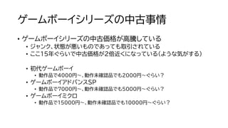 ゲームボーイシリーズの中古事情
• ゲームボーイシリーズの中古価格が高騰している
• ジャンク、状態が悪いものであっても取引されている
• ここ１5年ぐらいで中古価格が２倍近くになっている（ような気がする）
• 初代ゲームボーイ
• 動作品で4000円～、動作未確認品でも2000円～ぐらい？
• ゲームボーイアドバンスSP
• 動作品で7000円～、動作未確認品でも５０００円～ぐらい？
• ゲームボーイミクロ
• 動作品で15000円～、動作未確認品でも10000円～ぐらい？
 
