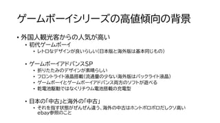 ゲームボーイシリーズの高値傾向の背景
• 外国人観光客からの人気が高い
• 初代ゲームボーイ
• レトロなデザインが良いらしい（日本版と海外版は基本同じもの）
• ゲームボーイアドバンスSP
• 折りたたみのデザインが素晴らしい
• フロントライト液晶搭載（流通量の少ない海外版はバックライト液晶）
• ゲームボーイとゲームボーイアドバンス両方のソフトが遊べる
• 乾電池駆動ではなくリチウム電池搭載の充電型
• 日本の「中古」と海外の「中古」
• それを指す状態がぜんぜん違う、海外の中古はホントボロボロだしクソ高い
ebay参照のこと
 