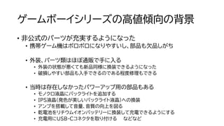 ゲームボーイシリーズの高値傾向の背景
• 非公式のパーツが充実するようになった
• 携帯ゲーム機はボロボロになりやすいし、部品も欠品しがち
• 外装、パーツ類はほぼ通販で手に入る
• 外装の状態が悪くても新品同様に換装できるようになった
• 破損しやすい部品も入手できるのである程度修理もできる
• 当時は存在しなかったパワーアップ用の部品もある
• モノクロ液晶にバックライトを追加する
• IPS液晶（発色が美しいバックライト液晶）への換装
• アンプを搭載して音量、音質の向上を図る
• 乾電池をリチウムイオンバッテリーに換装して充電できるようにする
• 充電用にUSB-Cコネクタを取り付ける などなど
 