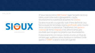 A Sioux nasceu com o DNA “Gamer”. Jogar faz parte da nossa
rotina, assim como todo o planejamento, criação,
desenvolvimento e promoção de games há 13 anos.
Da ideia inicial até a sua gestão, tudo é feito dentro de casa.
Nossa equipe de tecnologia respira gamiﬁcação antes mesmo
desse conceito se popularizar. Trabalhamos com games e
sistemas de forma integrada e nos diferenciamos pelo
resultado que isso gera nos projetos que desenvolvemos.
O relacionamento com nossos clientes é como um título de
um bom jogo: audiência cativa, duradouro e conﬁável. Então
aperte o “START” e deixe o resto com a gente!
REALIZAÇÃO
www.sioux.com.br
 