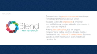 É uma empresa de pesquisa de mercado inovadora e
formada por proﬁssionais de nível sênior.
Inovação na blend é simplicidade. É encontrar
oportunidades que estejam alinhadas ao momento e
cultura de cada empresa.
A Blend pensa em contas, não em projetos.
Compreender a visão e objetivos de cada cliente é
fundamental para “misturar” o conhecimento de ambos
os lados e assim maximizar as oportunidades de
crescimento.
REALIZAÇÃO
 