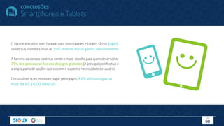 O tipo de aplicativo mais baixado para smartphones e tablets são os jogos,
sendo que, na média, mais de 35% aﬁrmam baixar games semanalmente.
A barreira da compra continua sendo o maior desaﬁo para quem desenvolve:
75% das pessoas só faz uso de jogos gratuitos (A principal justiﬁcativa é
a ampla gama de opções que existem e suprem a necessidade do usuário).
Dos usuários que costumam pagar pelos jogos, 41% aﬁrmam gastar
mais de R$ 10,00 mensais.
CONCLUSÕES
Smartphones e Tablets
PÁG.
60
 