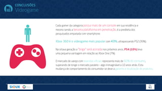Cada gamer da categoria possui mais de um console em sua residência e
mesmo sendo a terceira plataforma em penetração, é a predileta dos
pesquisados empatada com smartphone.
Xbox 360 é o videogame mais popular com 43%, ultrapassando PS2 (39%).
Na oitava geração a “briga” será acirrada nos próximos anos, PS4 (10%) leva
uma pequena vantagem em relação ao Xbox One (7%).
O mercado de varejo com revendas oﬁciais representa mais de 60% do consumo,
superando de longe o mercado paralelo – algo inimaginável a 10 anos atrás. Esta
mudança de comportamento do consumidor se deve a garantia e localização de produtos.
CONCLUSÕES
Videogame
PÁG.
61
 