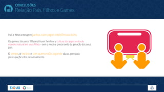 Pais e ﬁlhos interagem juntos com jogos eletrônicos (82%).
Os gamers dos anos 80 constituem família e a cultura dos jogos entra de
maneira natural em seus ﬁlhos – sem o medo e preconceito da geração dos seus
pais.
O tempo, o horário e com quem estão jogando são as principais
preocupações dos pais atualmente.
PÁG.
63
CONCLUSÕES
Relação Pais, Filhos e Games
 