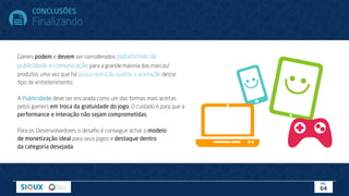 Games podem e devem ser considerados plataformas de
publicidade e comunicação para a grande maioria das marcas/
produtos uma vez que há pouca restrição quanto a aceitação desse
tipo de entretenimento.
A Publicidade deve ser encarada como um das formas mais aceitas
pelos gamers em troca da gratuidade do jogo. O cuidado é para que a
performance e interação não sejam comprometidas.
Para os Desenvolvedores o desaﬁo é conseguir achar o modelo
de monetização ideal para seus jogos e destaque dentro
da categoria desejada.
CONCLUSÕES
Finalizando
PÁG.
64
 