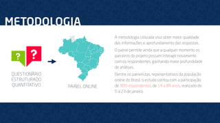 METODOLOGIA
QUESTIONÁRIO
ESTRUTURADO
QUANTITATIVO
A metodologia utilizada visa obter maior qualidade
das informações e aprofundamento das respostas.
O painel permite ainda que a qualquer momento os
parceiros do projeto possam interagir novamente
com os respondentes, ganhando maior profundidade
de análises.
Dentre os painelistas, representativos da população
online do Brasil, o estudo contou com a participação
de 909 respondentes, de 14 a 84 anos, realizado de
5 a 23 de janeiro.
PAINEL ONLINE
 