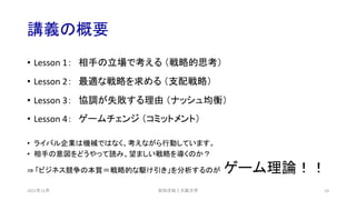 講義の概要
• Lesson 1： 相手の立場で考える （戦略的思考）
• Lesson 2： 最適な戦略を求める （支配戦略）
• Lesson 3： 協調が失敗する理由 （ナッシュ均衡）
• Lesson 4： ゲームチェンジ （コミットメント）
• ライバル企業は機械ではなく、考えながら行動しています。
• 相手の意図をどうやって読み、望ましい戦略を導くのか？
⇒ 「ビジネス競争の本質＝戦略的な駆け引き」を分析するのが ゲーム理論！！
安田洋祐｜大阪大学 10
2021年12月
 