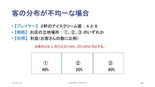 客の分布が不均一な場合
2021年12月 100
• 【プレイヤー】 ２軒のアイスクリーム屋 ： A と B
• 【戦略】 お店の立地場所 ： ①、②、③ のいずれか
• 【利得】 利益（お客さんの数に比例）
① ② ③
40% 20% 40%
安田洋祐｜大阪大学
お客さんは ↓ の①と③に40%、②に20%いるとする。
 