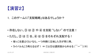 【演習２】
1. このゲームに「支配戦略」はあるでしょうか？
• 存在しない。③ は ② や ④ を支配 “しない” ので注意！
• ただし、② は ① を、④ は ⑤ をそれぞれ支配する！
• 端っこを選ぶくらいなら、一つ内側に立地した方が常に得。
• ライバルもこう考えるはず！ ⇒ ①と⑤は選択肢から外せる (￣ー￣)ﾆﾔﾘ
安田洋祐｜大阪大学 103
2021年12月
 
