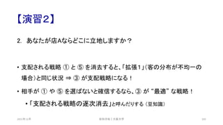 【演習２】
2. あなたが店Aならどこに立地しますか？
• 支配される戦略 ① と ⑤ を消去すると、「拡張１」（客の分布が不均一の
場合）と同じ状況 ⇒ ③ が支配戦略になる！
• 相手が ① や ⑤ を選ばないと確信するなら、③ が “最適” な戦略！
• 「支配される戦略の逐次消去」と呼んだりする （豆知識）
安田洋祐｜大阪大学 105
2021年12月
 