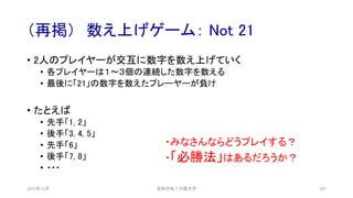 （再掲） 数え上げゲーム： Not 21
2021年12月 安田洋祐｜大阪大学 107
• 2人のプレイヤーが交互に数字を数え上げていく
• 各プレイヤーは１〜３個の連続した数字を数える
• 最後に「21」の数字を数えたプレーヤーが負け
• たとえば
• 先手「1, 2」
• 後手「3, 4, 5」
• 先手「6」
• 後手「7, 8」
• ・・・
・みなさんならどうプレイする？
・「必勝法」はあるだろうか？
 