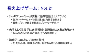 数え上げゲーム： Not 21
2021年12月 安田洋祐｜大阪大学 108
• 2人のプレーヤーが交互に数字を数え上げていく
• 各プレーヤーは１〜３個の連続した数字を数える
• 最後に「21」の数字を数えたプレーヤーが負け
• 先手もしくは後手に必勝戦略（必勝法）はあるだろうか？
• あるとしたらそれはいったいどんな戦略か？
• 論理的には次の３つの可能性
• A）先手必勝、 B）後手必勝、 C）どちらにも必勝戦略は無い
 