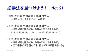 必勝法を見つけよう！： Not 21
2021年12月 安田洋祐｜大阪大学 109
• 「20」を自分が数え終えれば勝てる
• 相手は「21」を数えてゲーム終了！
• 「16」を自分が数え終えれば勝てる
• 相手が何を選んでも、自分が「20で終えられる」
• 17 → 18,19,20、 17,18 → 19, 20、17,18,19 → 20
• 「12」を自分が数え終えれば勝てる
• 相手が何を選んでも、自分が「16で終えられる」
• 次に相手が何を選んでも、自分が「20で終えられる」
 