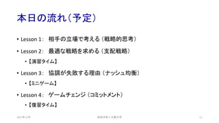 本日の流れ（予定）
• Lesson 1： 相手の立場で考える （戦略的思考）
• Lesson 2： 最適な戦略を求める （支配戦略）
• 【演習タイム】
• Lesson 3： 協調が失敗する理由 （ナッシュ均衡）
• 【ミニゲーム】
• Lesson 4： ゲームチェンジ （コミットメント）
• 【復習タイム】
安田洋祐｜大阪大学 11
2021年12月
 