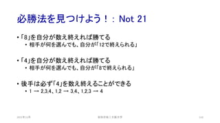 必勝法を見つけよう！： Not 21
2021年12月 安田洋祐｜大阪大学 110
• 「8」を自分が数え終えれば勝てる
• 相手が何を選んでも、自分が「12で終えられる」
• 「4」を自分が数え終えれば勝てる
• 相手が何を選んでも、自分が「8で終えられる」
• 後手は必ず「4」を数え終えることができる
• 1 → 2,3,4、1,2 → 3,4、1,2,3 → 4
 