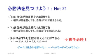 必勝法を見つけよう！： Not 21
2021年12月 安田洋祐｜大阪大学 111
• 「8」を自分が数え終えれば勝てる
• 相手が何を選んでも、自分が「12で終えられる」
• 「4」を自分が数え終えれば勝てる
• 相手が何を選んでも、自分が「8で終えられる」
• 後手は必ず「4」を数え終えることができる
• 1 → 2,3,4、1,2 → 3,4、1,2,3 → 4
→ 後手必勝！
ゲームは後ろから解くべし！ ＝ バックワード・インダクション
 