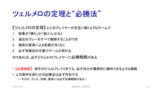 ツェルメロの定理と“必勝法”
2021年12月 安田洋祐｜大阪大学 112
【ツェルメロの定理】 ２人のプレイヤーが交互に動くようなゲームで
1. 結果が「勝ち」か「負け」しかなく
2. 過去のプレーをすべて観察することができ
3. 偶然の要素による影響が全くなく
4. 必ず有限回の手番でゲームが終わる
のであれば、必ずどちらかのプレイヤーに必勝戦略がある
• 【必勝戦略】 相手がどんなプレイできても、必ず自分が最終的に勝利できるような戦略
• 上の条件を満たせば必勝法は必ず存在する
• オセロ、チェス、将棋、囲碁には必ず必勝戦略がある！
 