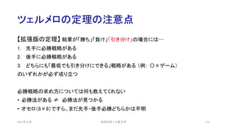 ツェルメロの定理の注意点
2021年12月 安田洋祐｜大阪大学 113
【拡張版の定理】 結果が「勝ち」「負け」「引き分け」の場合には…
1. 先手に必勝戦略がある
2. 後手に必勝戦略がある
3. どちらにも「最低でも引き分けにできる」戦略がある （例： 〇×ゲーム）
のいずれかが必ず成り立つ
必勝戦略の求め方については何も教えてくれない
• 必勝法がある ≠ 必勝法が見つかる
• オセロ（8×8）ですら、まだ先手・後手必勝どちらかは不明
 