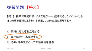 復習問題 【答え】
【問１】 授業で最初に扱った「立地ゲーム」を考える。ライバルよりも
多くの客を獲得しようとする結果、２つのお店はどうする？
A) 両端にそれぞれ立地する
B) 真中にどちらも立地する
C) そのときの気まぐれで立地場所を選ぶ
安田洋祐｜大阪大学 117
2021年12月
 