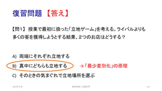 復習問題 【答え】
【問１】 授業で最初に扱った「立地ゲーム」を考える。ライバルよりも
多くの客を獲得しようとする結果、２つのお店はどうする？
A) 両端にそれぞれ立地する
B) 真中にどちらも立地する → 「最少差別化」の原理
C) そのときの気まぐれで立地場所を選ぶ
安田洋祐｜大阪大学 118
2021年12月
 