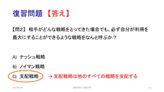 復習問題 【答え】
【問２】 相手がどんな戦略をとってきた場合でも、必ず自分が利得を
最大にすることができるような戦略をなんと呼ぶか？
A) ナッシュ戦略
B) ノイマン戦略
C) 支配戦略 → 支配戦略は他のすべての戦略を支配する
安田洋祐｜大阪大学 121
2021年12月
 