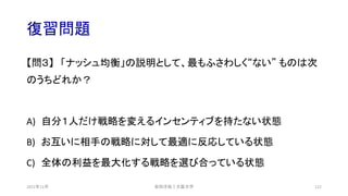 復習問題
【問３】 「ナッシュ均衡」の説明として、最もふさわしく“ない” ものは次
のうちどれか？
A) 自分１人だけ戦略を変えるインセンティブを持たない状態
B) お互いに相手の戦略に対して最適に反応している状態
C) 全体の利益を最大化する戦略を選び合っている状態
安田洋祐｜大阪大学 122
2021年12月
 