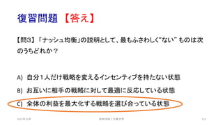 復習問題 【答え】
【問３】 「ナッシュ均衡」の説明として、最もふさわしく“ない” ものは次
のうちどれか？
A) 自分１人だけ戦略を変えるインセンティブを持たない状態
B) お互いに相手の戦略に対して最適に反応している状態
C) 全体の利益を最大化する戦略を選び合っている状態
安田洋祐｜大阪大学 123
2021年12月
 