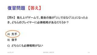 復習問題 【答え】
【問４】 数え上げゲームで、最後の数が「21」ではなく「22」になったと
き、どちらのプレイヤーに必勝戦略があるだろうか？
A) 先手
B) 後手
C) どちらにも必勝戦略がない
安田洋祐｜大阪大学 126
2021年12月
 