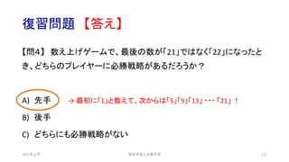 復習問題 【答え】
【問４】 数え上げゲームで、最後の数が「21」ではなく「22」になったと
き、どちらのプレイヤーに必勝戦略があるだろうか？
A) 先手 → 最初に「1」と数えて、次からは「5」「9」「13」 ・・・ 「21」 ！
B) 後手
C) どちらにも必勝戦略がない
安田洋祐｜大阪大学 127
2021年12月
 