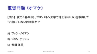 復習問題 （オマケ）
【問５】 次の３名のうち、プリンストン大学で博士号（Ph.D.）を取得して
“いない”いないのは誰か？
A) フォン・ノイマン
B) ジョン・ナッシュ
C) 安田 洋祐
安田洋祐｜大阪大学 128
2021年12月
 