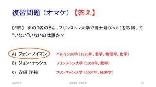 復習問題 （オマケ） 【答え】
【問５】 次の３名のうち、プリンストン大学で博士号（Ph.D.）を取得して
“いない”いないのは誰か？
A) フォン・ノイマン ベルリン大学 （1926年、数学、物理学、化学）
B) ジョン・ナッシュ プリンストン大学 （1950年、数学）
C) 安田 洋祐 プリンストン大学 （2007年、経済学）
安田洋祐｜大阪大学 130
2021年12月
 