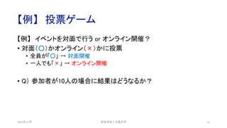 【例】 投票ゲーム
【例】 イベントを対面で行う or オンライン開催？
• 対面（○）かオンライン（×）かに投票
• 全員が「○」 → 対面開催
• 一人でも「×」 → オンライン開催
• Q） 参加者が10人の場合に結果はどうなるか？
2021年12月 安田洋祐｜大阪大学 14
 