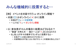 みんな機械的に投票すると…
【例】 イベントを対面で行う or オンライン開催？
• 対面（○）かオンライン（×）かに投票
• 全員が「○」 → 対面開催
• 一人でも「×」 → オンライン開催
• Q） 参加者が10人の場合に結果はどうなるか？
• “普通” の考え方 … 誰か一人は「×」を入れるだろう
• もし各人が半々の確率でランダムに投票すると…
• 全員が「○」を選ぶ確率はわずか約0.1%！
• 対面開催はまず起こらない気がする ⇒ この推論の落とし穴は？
2021年12月 安田洋祐｜大阪大学 15
 