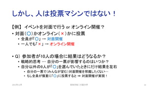 しかし、人は投票マシンではない！
【例】 イベントを対面で行う or オンライン開催？
• 対面（○）かオンライン（×）かに投票
• 全員が「○」 → 対面開催
• 一人でも「×」 → オンライン開催
• Q） 参加者が10人の場合に結果はどうなるか？
• 戦略的思考 … 自分の一票が影響するのはいつか？
• 自分以外の9人が「○」を選んでいたときにだけ結果を左右
• 自分の一票で（みんなが望む）対面開催を邪魔したくない…
• もし全員が慎重に「○」に投票すると ⇒ 対面開催が実現！
2021年12月 安田洋祐｜大阪大学 16
 