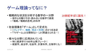 ゲーム理論ってなに？
• 戦略的な状況を分析する数学の一分野
• 相手との駆け引き・読み合いを数学で表現
• 「戦略／戦略的思考」の科学
• 社会現象を「ゲーム」として定式化
• ｛プレイヤー，戦略，得点＝利得｝ の３つを決定
• 「TVゲーム」とは関係ない （よく間違えられる…）
• 様々な分野に応用されている
• 特に経済学で1980年以降ブレーク！
• 経営学、政治学、社会学、計算科学、生物学にも！
2021年12月 安田洋祐｜大阪大学 17
20世紀半ばに誕生！
 