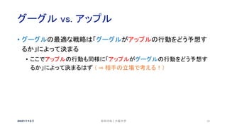 グーグル vs. アップル
2021年12月 20
• グーグルの最適な戦略は「グーグルがアップルの行動をどう予想す
るか」によって決まる
• ここでアップルの行動も同様に「アップルがグーグルの行動をどう予想す
るか」によって決まるはず （ ⇒ 相手の立場で考える！）
安田洋祐｜大阪大学
 