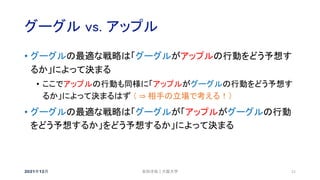 グーグル vs. アップル
2021年12月 21
• グーグルの最適な戦略は「グーグルがアップルの行動をどう予想す
るか」によって決まる
• ここでアップルの行動も同様に「アップルがグーグルの行動をどう予想す
るか」によって決まるはず （ ⇒ 相手の立場で考える！）
• グーグルの最適な戦略は「グーグルが「アップルがグーグルの行動
をどう予想するか」をどう予想するか」によって決まる
安田洋祐｜大阪大学
 