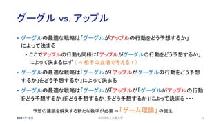 グーグル vs. アップル
2021年12月 22
• グーグルの最適な戦略は「グーグルがアップルの行動をどう予想するか」
によって決まる
• ここでアップルの行動も同様に「アップルがグーグルの行動をどう予想するか」
によって決まるはず （ ⇒ 相手の立場で考える！）
• グーグルの最適な戦略は「グーグルが「アップルがグーグルの行動をどう予想
するか」をどう予想するか」によって決まる
• グーグルの最適な戦略は「グーグルが「アップルが「グーグルがアップルの行動
をどう予想するか」をどう予想するか」をどう予想するか」によって決まる ・・・
予想の連鎖を解決する新たな数学が必要 ⇒ 「ゲーム理論」 の誕生
安田洋祐｜大阪大学
 
