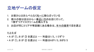 立地ゲームの仮定
2021年12月 26
1. お客さんはまんべんなく均一に散らばっている
2. 個々の客は自分から一番近い方のお店に行って、
１個ずつアイスクリームを購入する
3. お店が同じエリアや等距離にある場合は、半々の確率で店を選ぶ
たとえば
• A が ①、B が ③ を選ぶと ・・・ 利益は1/2、1/2ずつ
• A が ①、B が ② を選ぶと ・・・ 利益はAが1/3、Bが2/3
安田洋祐｜大阪大学
 