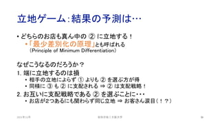 立地ゲーム：結果の予測は…
2021年12月 30
• どちらのお店も真ん中の ② に立地する！
• 「最少差別化の原理」とも呼ばれる
（Principle of Minimum Differentiation）
なぜこうなるのだろうか？
1. 端に立地するのは損
• 相手の立地によらず ① よりも ② を選ぶ方が得
• 同様に ③ も ② に支配される ⇒ ② は支配戦略！
2. お互いに支配戦略である ② を選ぶことに・・・
• お店が２つあるにも関わらず同じ立地 ⇒ お客さん涙目（！？）
安田洋祐｜大阪大学
 
