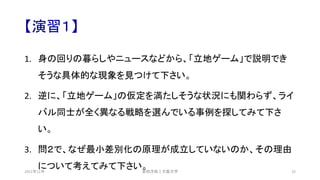 【演習１】
1. 身の回りの暮らしやニュースなどから、「立地ゲーム」で説明でき
そうな具体的な現象を見つけて下さい。
2. 逆に、「立地ゲーム」の仮定を満たしそうな状況にも関わらず、ライ
バル同士が全く異なる戦略を選んでいる事例を探してみて下さ
い。
3. 問２で、なぜ最小差別化の原理が成立していないのか、その理由
について考えてみて下さい。
安田洋祐｜大阪大学 33
2021年12月
 