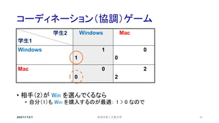 コーディネーション（協調）ゲーム
2021年12月 安田洋祐｜大阪大学 39
• 相手（2）が Win を選んでくるなら
• 自分（1）も Win を購入するのが最適： 1 > 0 なので
学生2
学生1
Windows Mac
Windows 1
1
0
0
Mac 0
0
2
2
 
