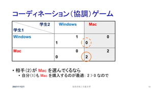 コーディネーション（協調）ゲーム
2021年12月 安田洋祐｜大阪大学 40
• 相手（2）が Mac を選んでくるなら
• 自分（1）も Mac を購入するのが最適： 2 > 0 なので
学生2
学生1
Windows Mac
Windows 1
1
0
0
Mac 0
0
2
2
 