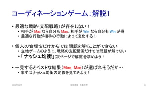 コーディネーションゲーム：解説1
2021年12月 安田洋祐｜大阪大学 41
• 最適な戦略（支配戦略）が存在しない！
• 相手が Mac なら自分も Mac、相手が Win なら自分も Win が得
• 最適な行動が相手の行動によって変化する！
• 個人の合理性だけからでは問題を解くことができない
• 立地ゲームのように、戦略の支配関係だけでは問題が解けない
• 「ナッシュ均衡」(次ページで解説)を求めよう！
• 一見するとベストな結果（Mac, Mac）が選ばれそうだが…
• まずはナッシュ均衡の定義を見てみよう！
 