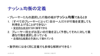 ナッシュ均衡の定義
2021年12月 安田洋祐｜大阪大学 42
• プレーヤーたちの選択した行動の組がナッシュ均衡であるとき
1. （すべてのプレーヤーにとって）自分一人だけが行動を変更しても
利得を上げることができない
• 安定的な状況をうまく描写できる
2. プレーヤー同士がお互いの行動を正しく予想してそれに対して最
適な行動を選択し合っている
• 合理的な結果の予測として優れている
• 数学的には全く同じ定義でも多様な解釈ができる！
 